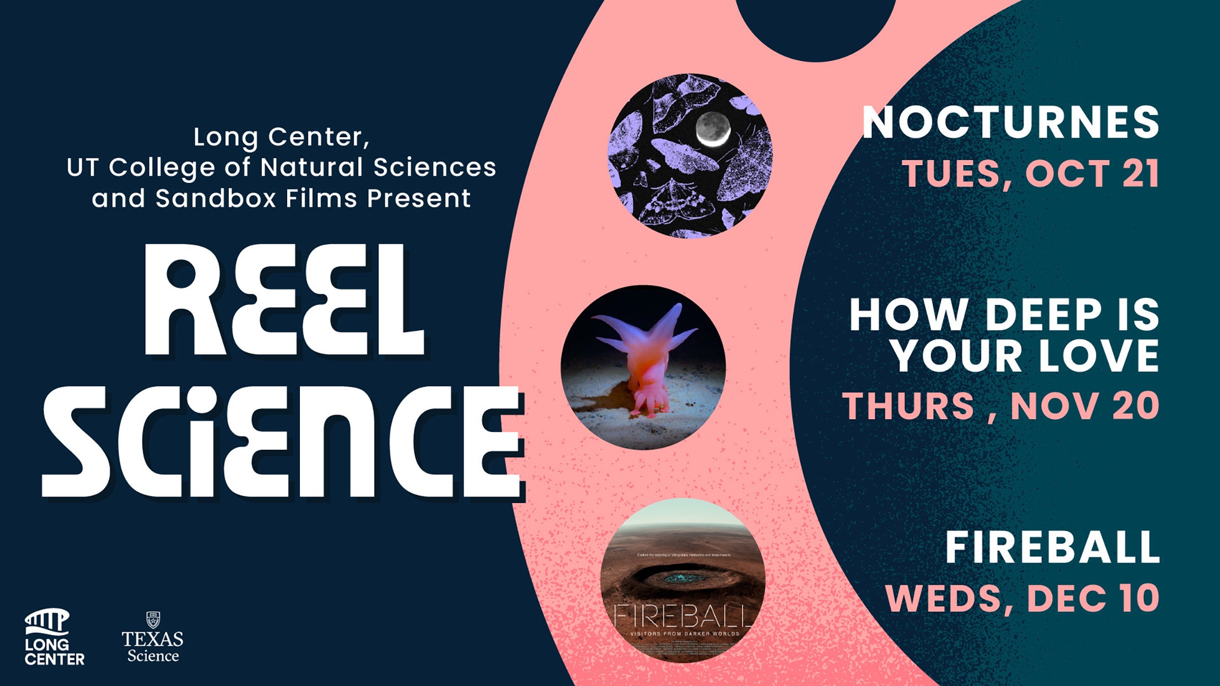 Long Center, UT College of Natural Sciences and Sandbox Films Present Reel Science. Nocturnes, Tues., Oct. 21 | ow Deep is Your Love, Thurs., Nov. 20 | Fireball, Weds., Dec. 10